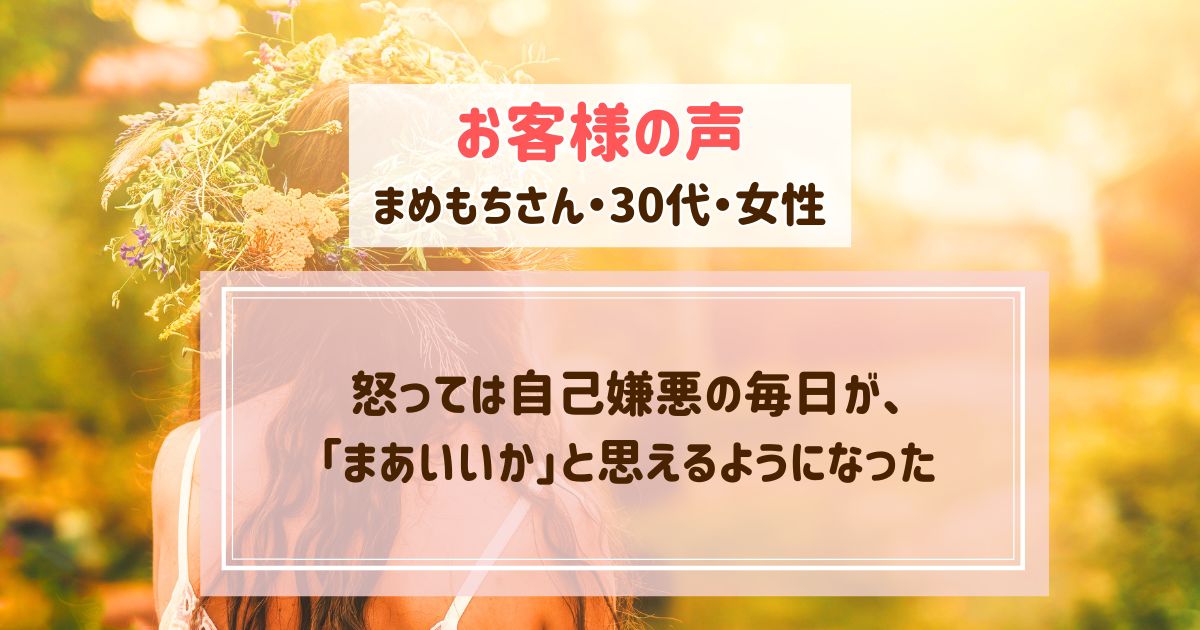 【お客様の声】怒っては自己嫌悪の毎日が、「まあいいか」と思えるようになった【まめもちさん・30代・女性】