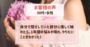お客様の声（自分で閉ざしていた部分に優しく触れたら、1年間の悩みが晴れ、やりたいことがわかった！【30代・女性】）
