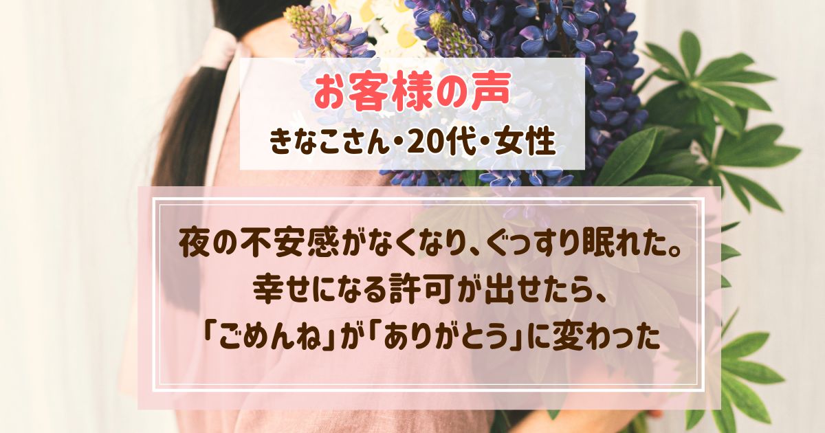【ヒプノセラピー・お客様の声】夜の不安感がなくなり、ぐっすり眠れた。幸せになる許可が出せたら、「ごめんね」が「ありがとう」に変わっていた【きなこさん・20代・女性】